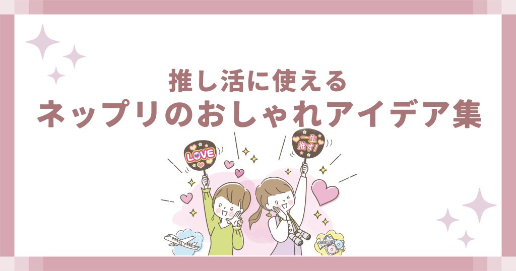 推し活に使えるネップリのおしゃれアイデア集